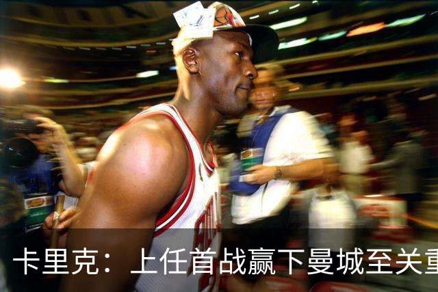 卡里克：上任首战赢下曼城至关重要；现代足球变得有点僵化了